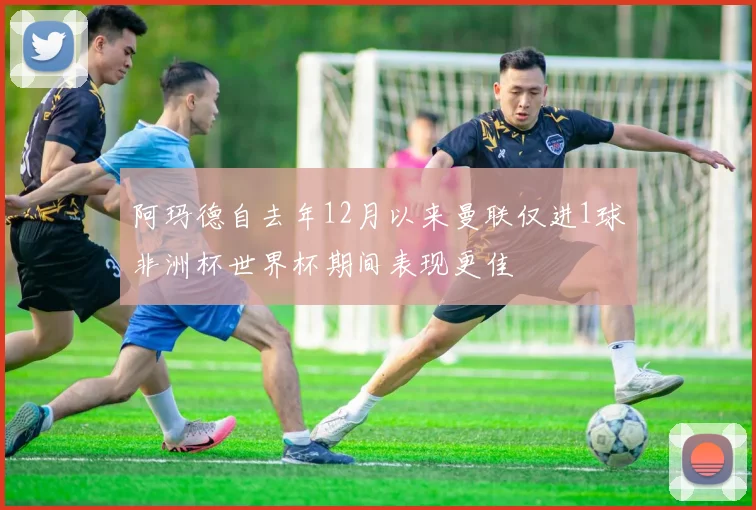 阿玛德自去年12月以来曼联仅进1球非洲杯世界杯期间表现更佳