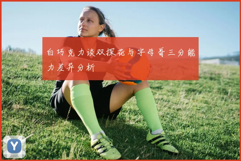 白巧克力谈双探花与字母哥三分能力差异分析