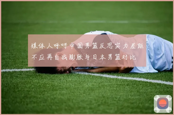 媒体人呼吁中国男篮反思实力差距不应再自我膨胀与日本男篮对比