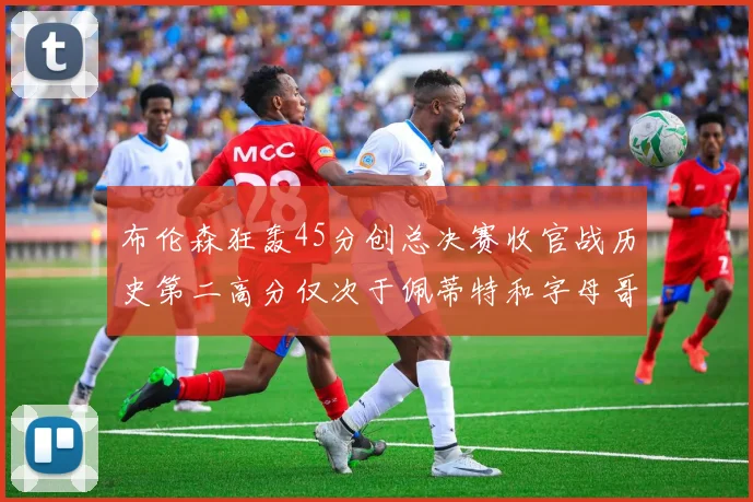 布伦森狂轰45分创总决赛收官战历史第二高分仅次于佩蒂特和字母哥
