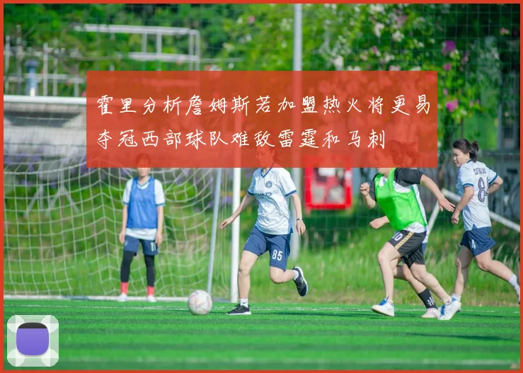 霍里分析詹姆斯若加盟热火将更易夺冠西部球队难敌雷霆和马刺