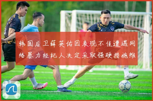 韩国后卫薛英佑因表现不佳遭遇网络暴力经纪人决定采取强硬措施维护权益
