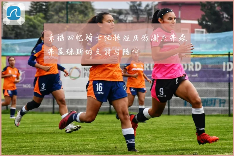 乐福回忆骑士牺牲经历感谢杰弗森弗莱琼斯的支持与陪伴