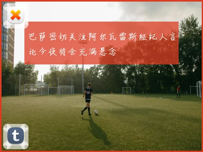 巴萨密切关注阿尔瓦雷斯经纪人言论今夜将会充满悬念