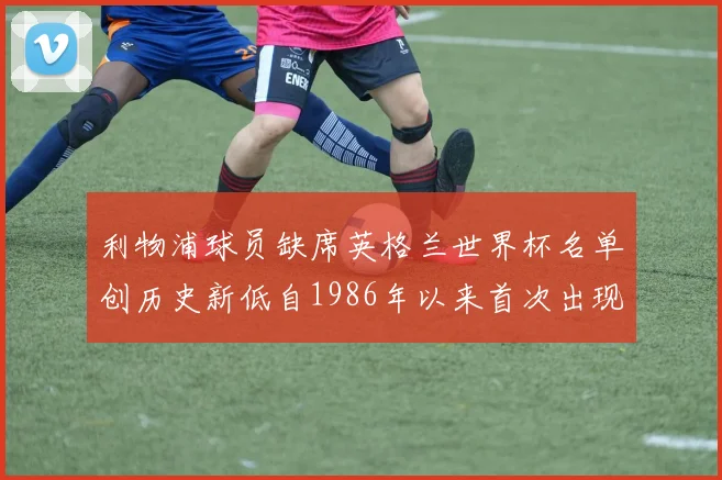 利物浦球员缺席英格兰世界杯名单创历史新低自1986年以来首次出现
