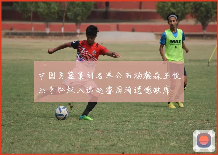 中国男篮集训名单公布杨瀚森王俊杰李弘权入选赵睿周琦遗憾缺席