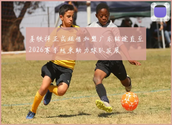 姜轶祥正式租借加盟广东铭途直至2026赛季结束助力球队发展